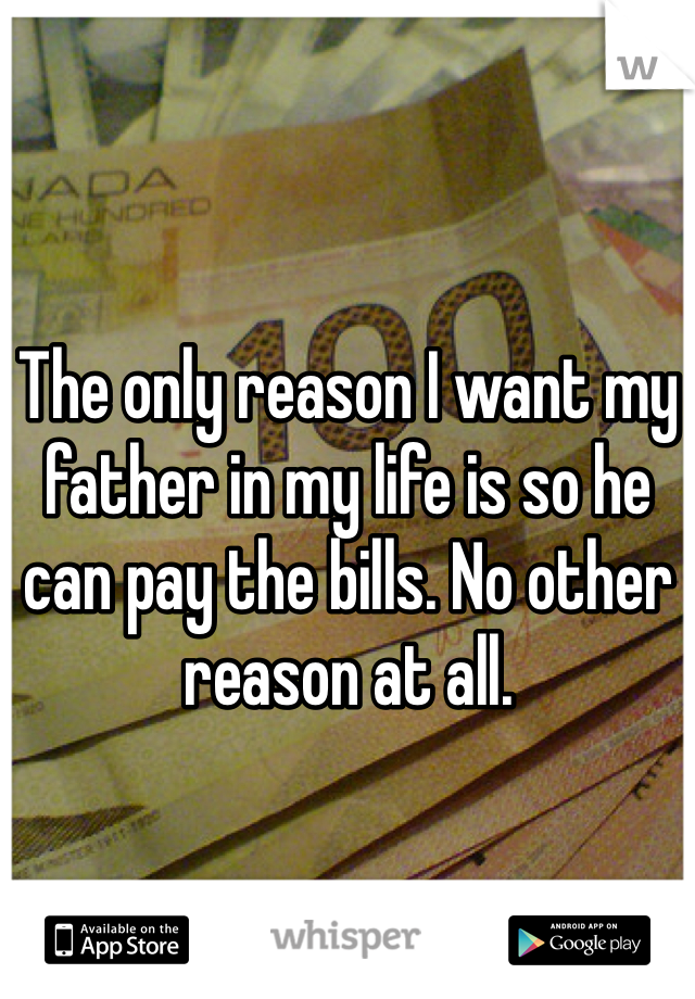 The only reason I want my father in my life is so he can pay the bills. No other reason at all. 