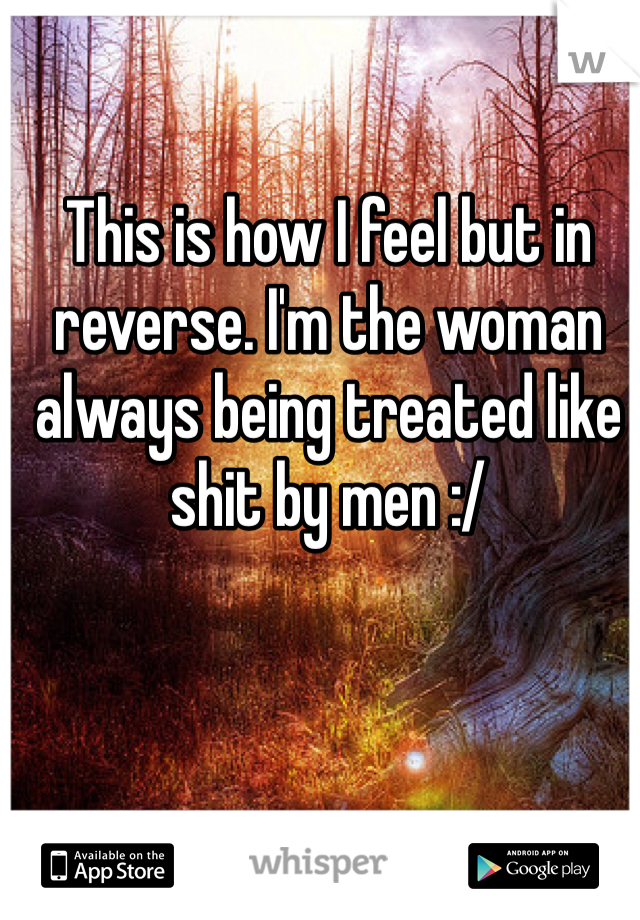 This is how I feel but in reverse. I'm the woman always being treated like shit by men :/