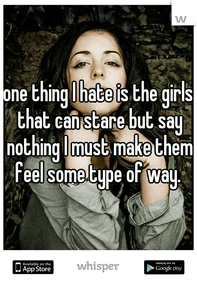 one thing I hate is the girls that can stare but say nothing I must make them feel some type of way. 