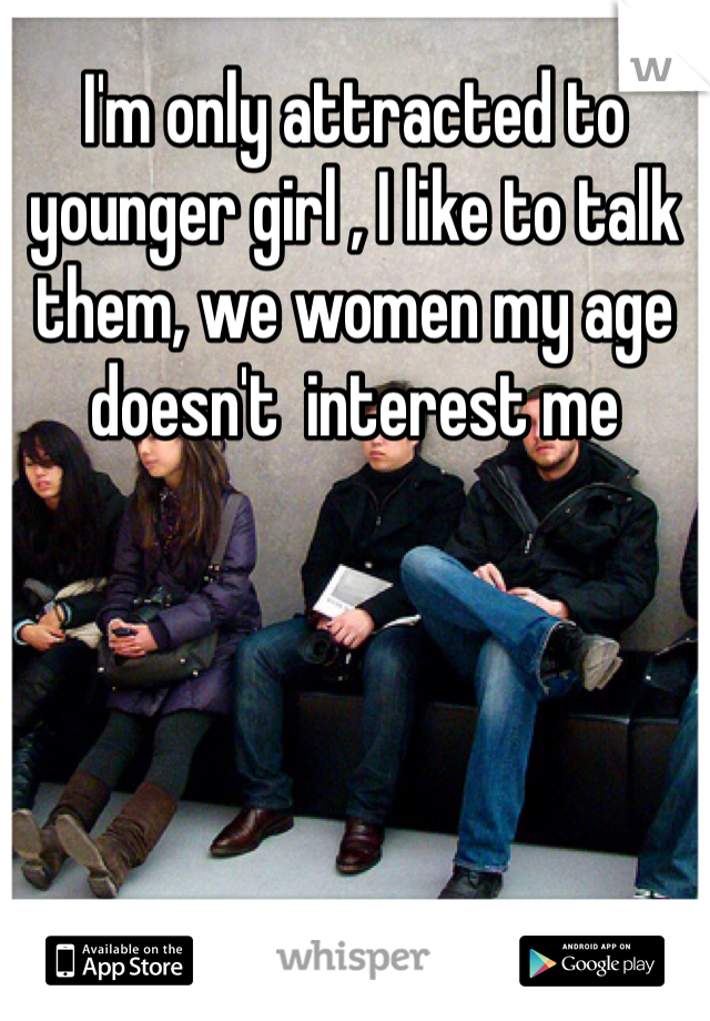 I'm only attracted to younger girl , I like to talk them, we women my age doesn't  interest me