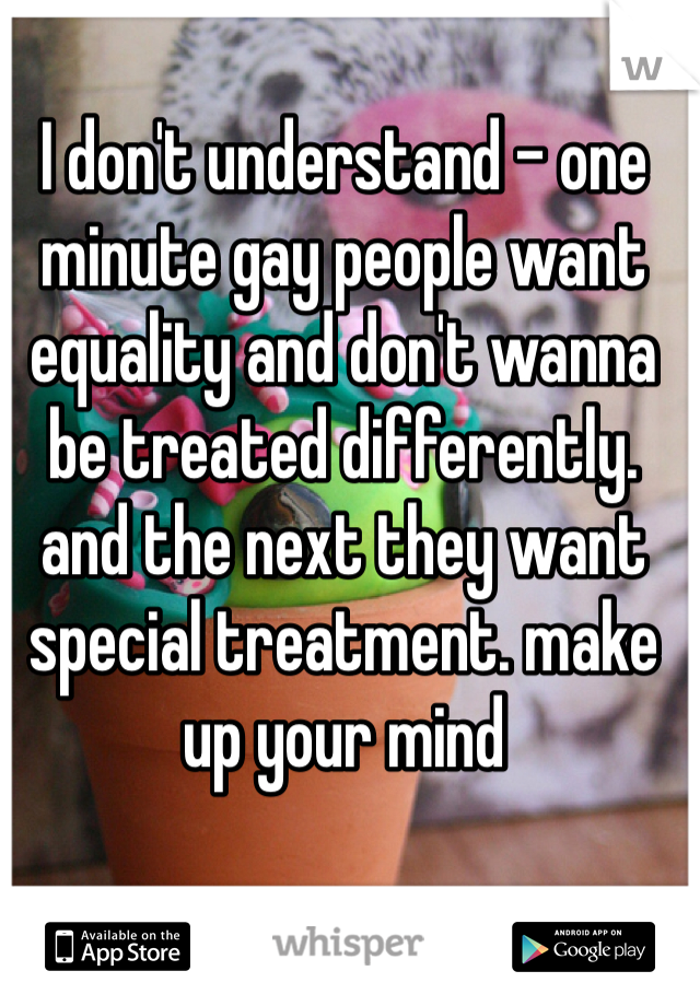 I don't understand - one minute gay people want equality and don't wanna be treated differently. and the next they want special treatment. make up your mind