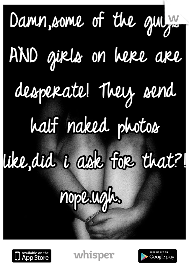 Damn,some of the guys AND girls on here are desperate! They send half naked photos like,did i ask for that?! nope.ugh. 
