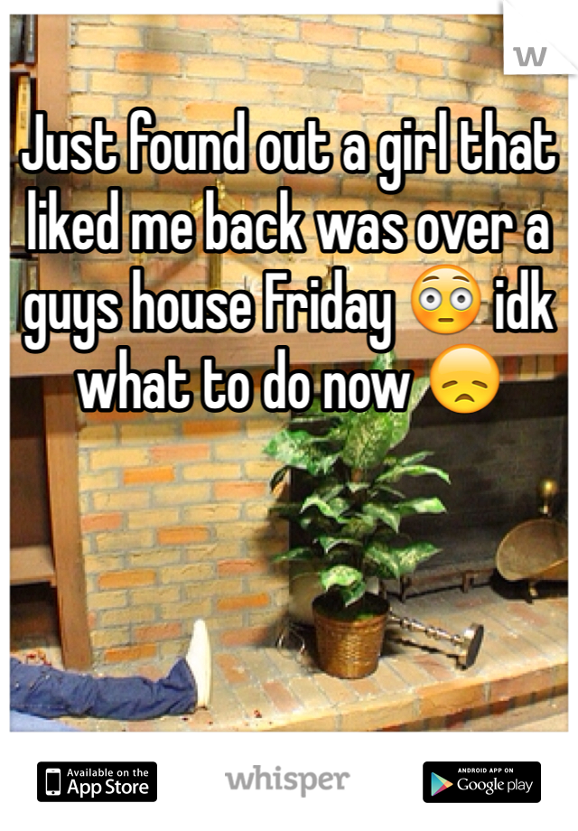 Just found out a girl that liked me back was over a guys house Friday 😳 idk what to do now 😞