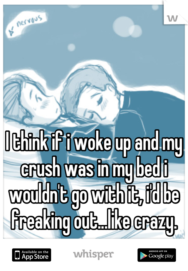 I think if i woke up and my crush was in my bed i wouldn't go with it, i'd be freaking out...like crazy.