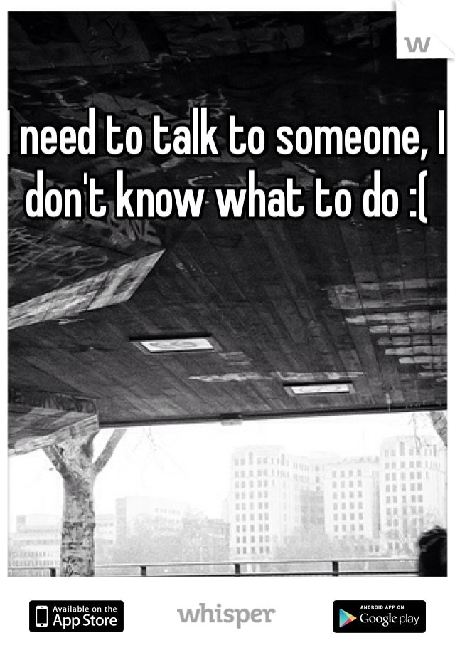 I need to talk to someone, I don't know what to do :( 