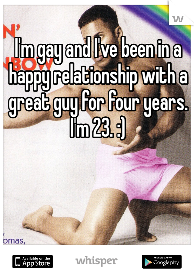 I'm gay and I've been in a happy relationship with a great guy for four years. I'm 23. :)