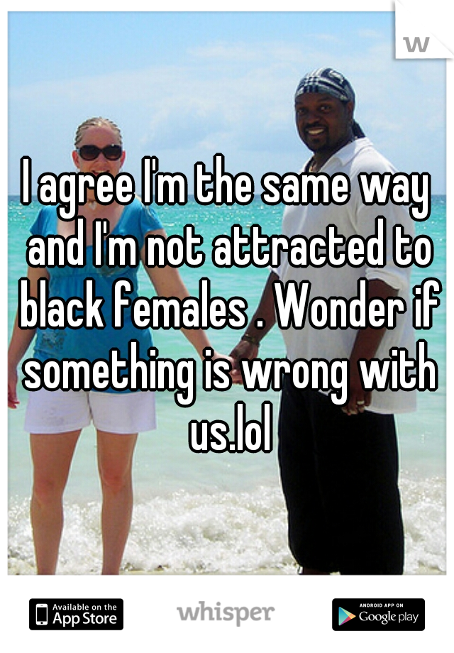 I agree I'm the same way and I'm not attracted to black females . Wonder if something is wrong with us.lol
