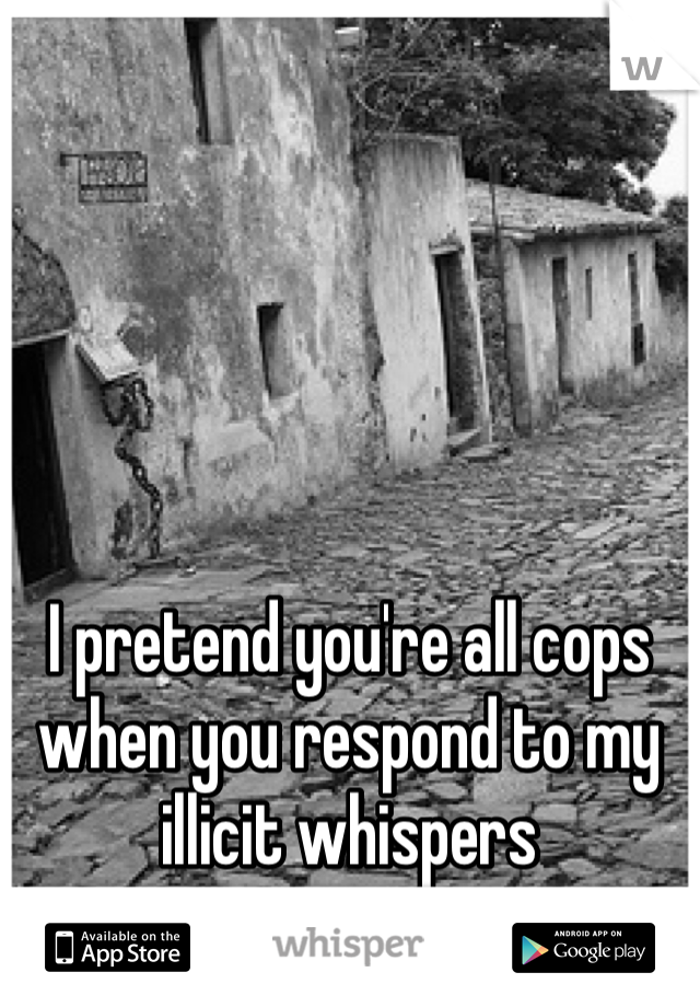 I pretend you're all cops when you respond to my illicit whispers 
