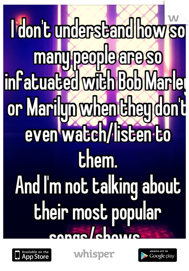 I don't understand how so many people are so infatuated with Bob Marley or Marilyn when they don't even watch/listen to them.  
And I'm not talking about their most popular songs/shows. 