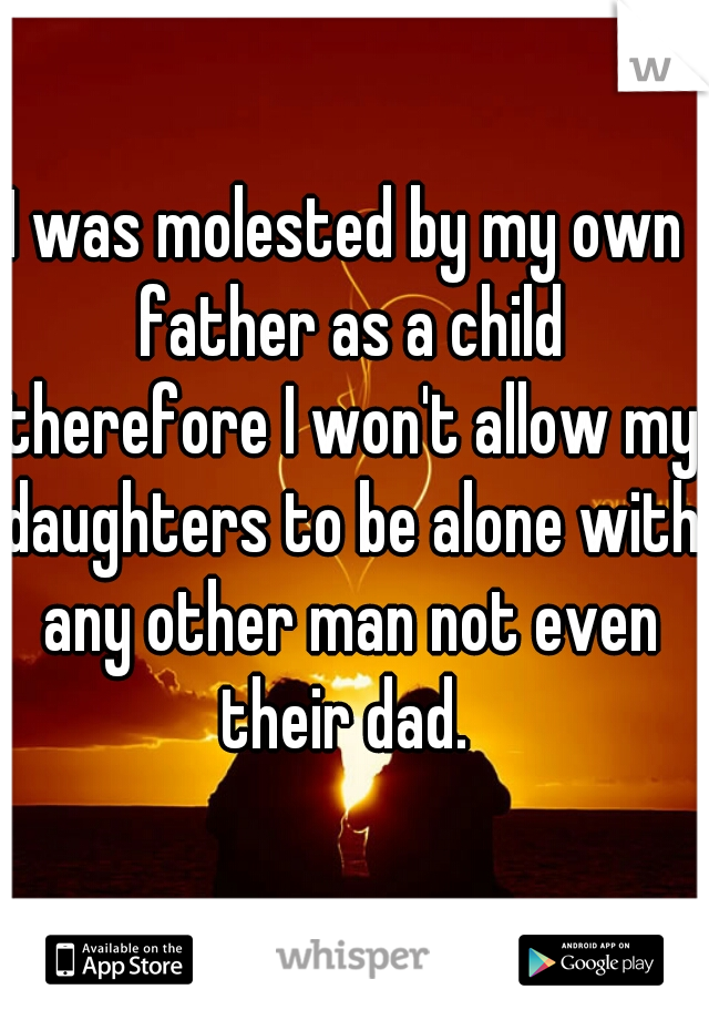 I was molested by my own father as a child therefore I won't allow my daughters to be alone with any other man not even their dad. 