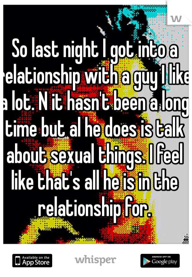 So last night I got into a relationship with a guy I like a lot. N it hasn't been a long time but al he does is talk about sexual things. I feel like that's all he is in the relationship for. 