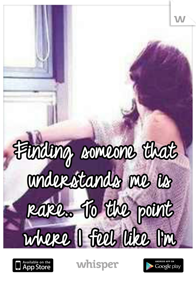 Finding someone that understands me is rare.. To the point where I feel like I'm from another planet.