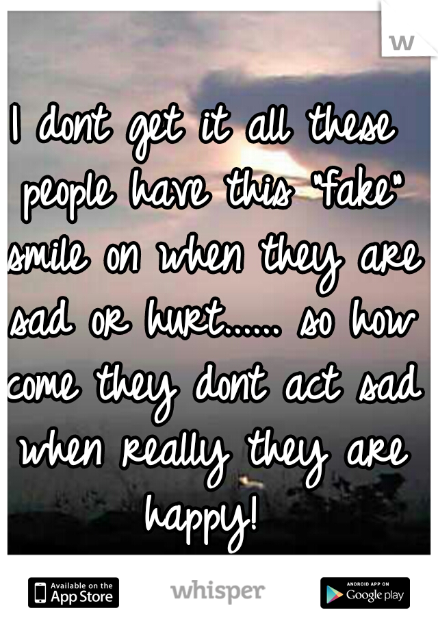 I dont get it all these people have this "fake" smile on when they are sad or hurt...... so how come they dont act sad when really they are happy! 