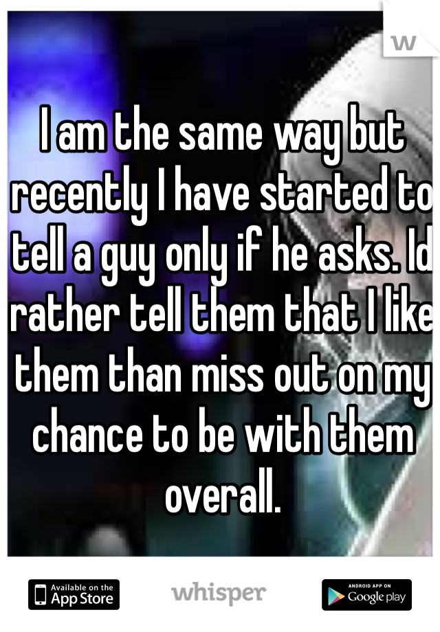 I am the same way but recently I have started to tell a guy only if he asks. Id rather tell them that I like them than miss out on my chance to be with them overall.