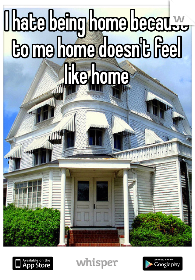 I hate being home because to me home doesn't feel like home