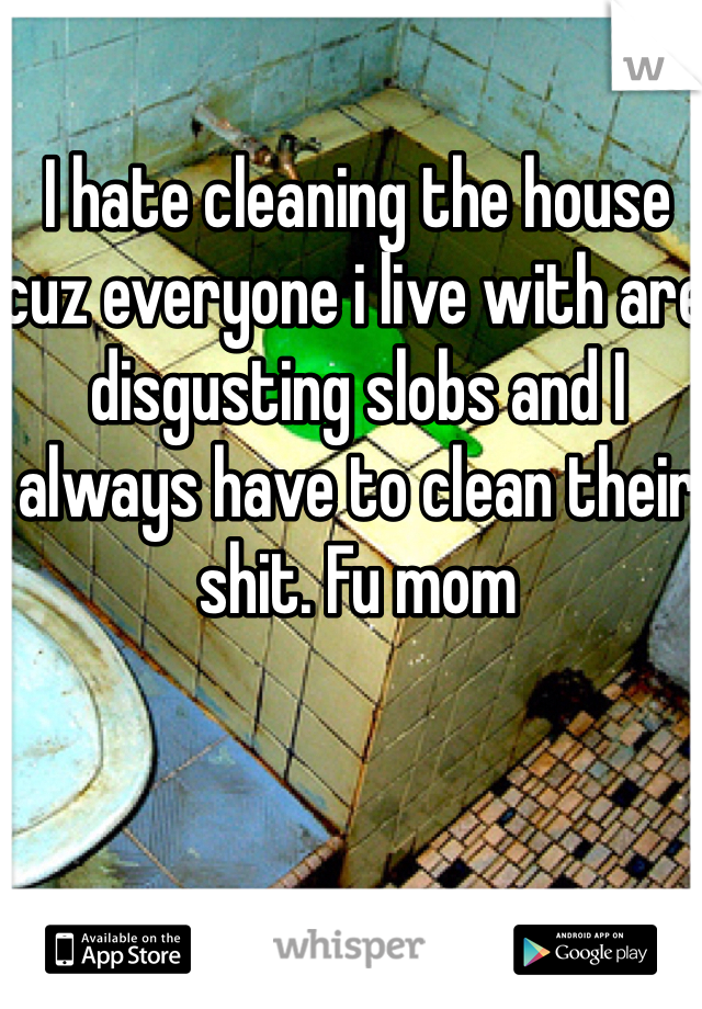 I hate cleaning the house cuz everyone i live with are disgusting slobs and I always have to clean their shit. Fu mom