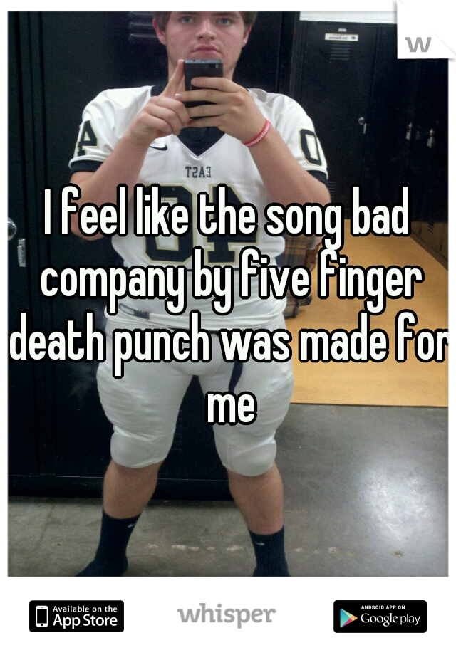 I feel like the song bad company by five finger death punch was made for me