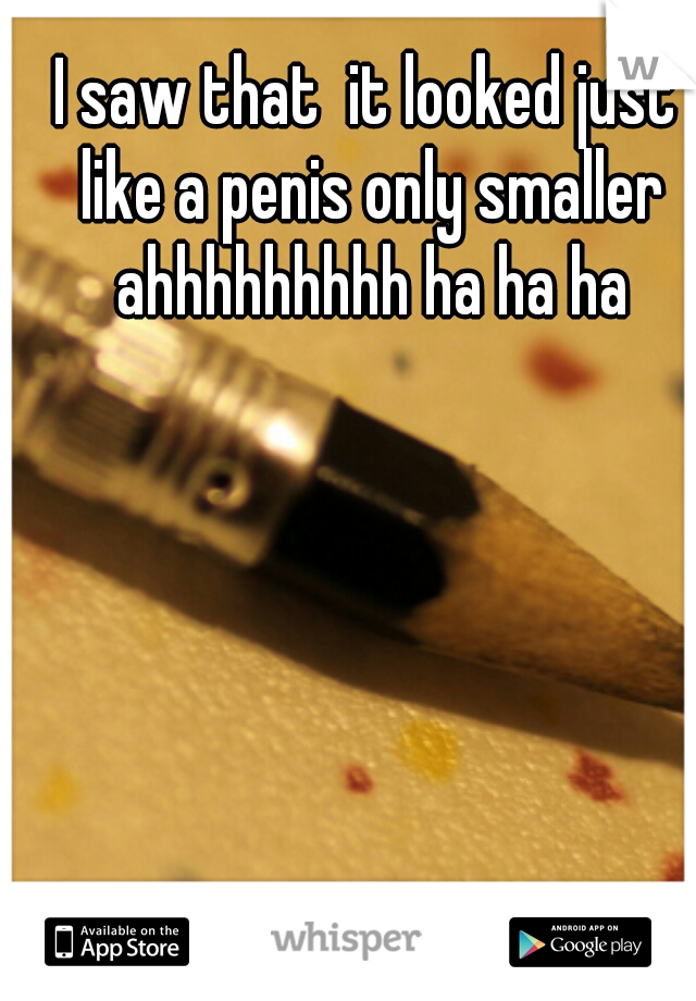I saw that  it looked just like a penis only smaller ahhhhhhhhh ha ha ha