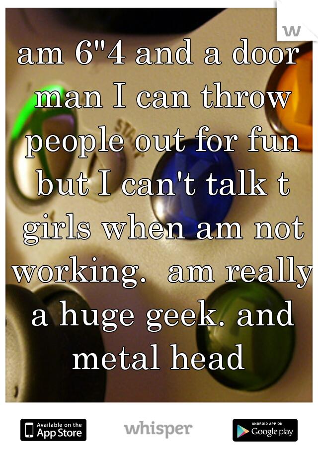 am 6"4 and a door man I can throw people out for fun but I can't talk t girls when am not working.  am really a huge geek. and metal head 