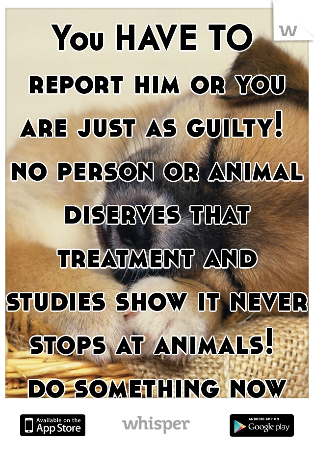 You HAVE TO report him or you are just as guilty!  no person or animal diserves that treatment and studies show it never stops at animals!  do something now please... 