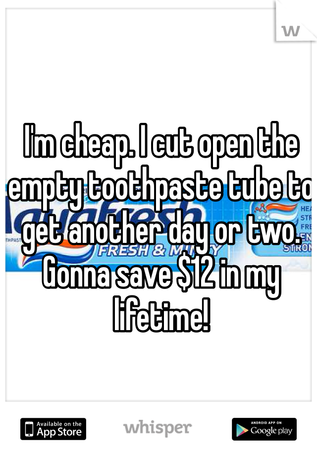 I'm cheap. I cut open the empty toothpaste tube to get another day or two. Gonna save $12 in my lifetime!