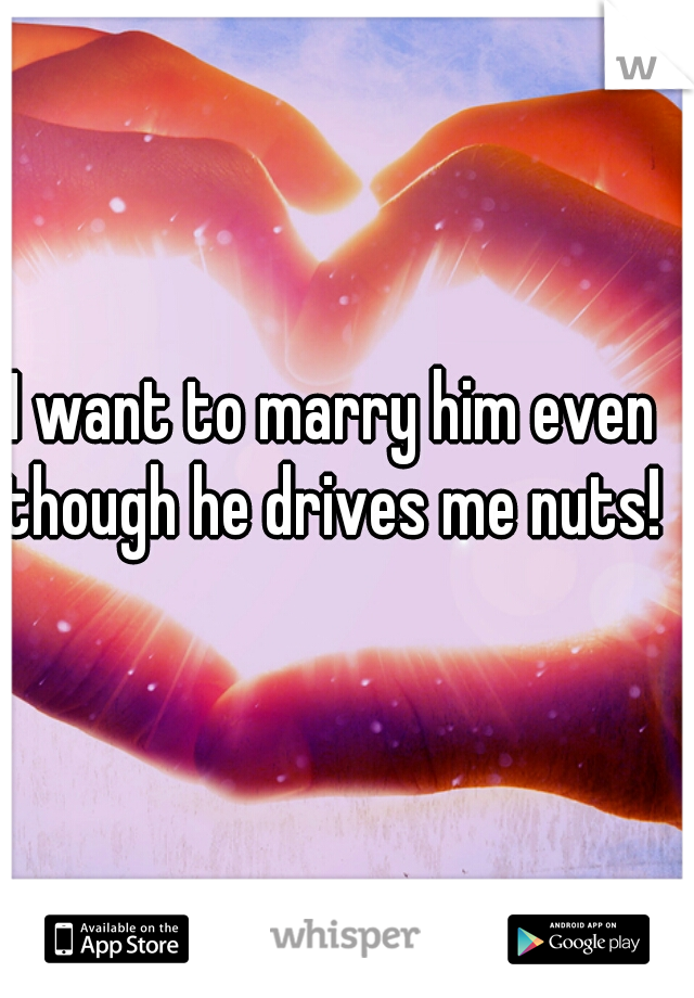 I want to marry him even though he drives me nuts! 