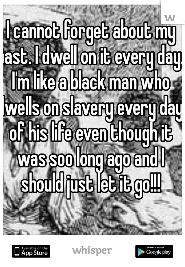 I cannot forget about my past. I dwell on it every day.  I'm like a black man who dwells on slavery every day of his life even though it was soo long ago and I should just let it go!!!