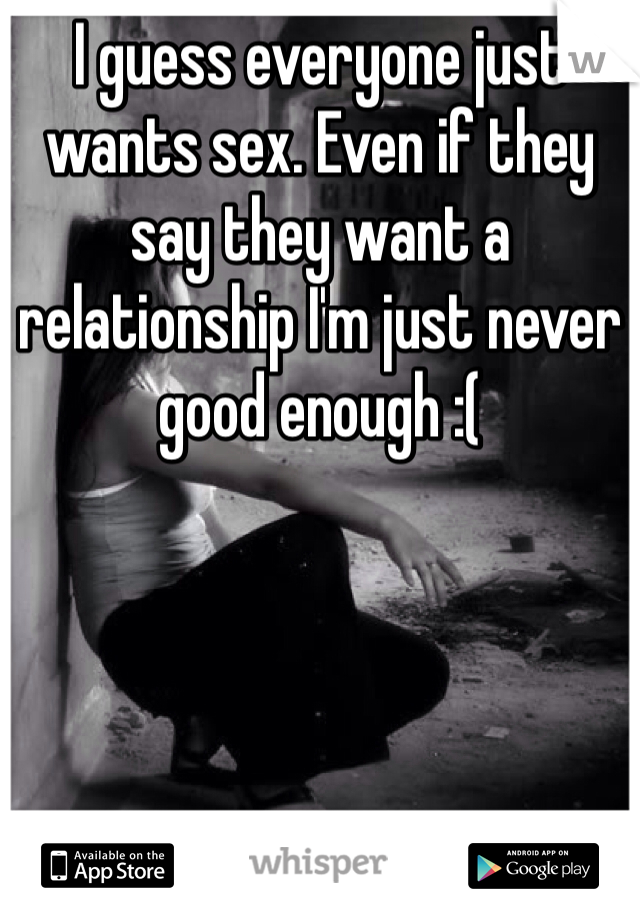 I guess everyone just wants sex. Even if they say they want a relationship I'm just never good enough :(