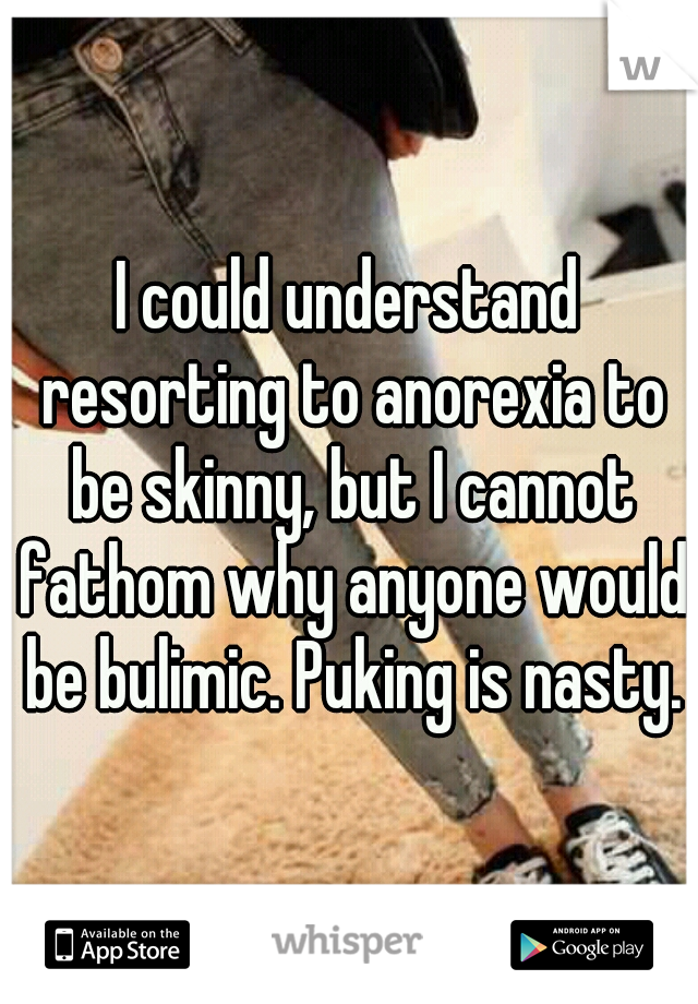 I could understand resorting to anorexia to be skinny, but I cannot fathom why anyone would be bulimic. Puking is nasty.