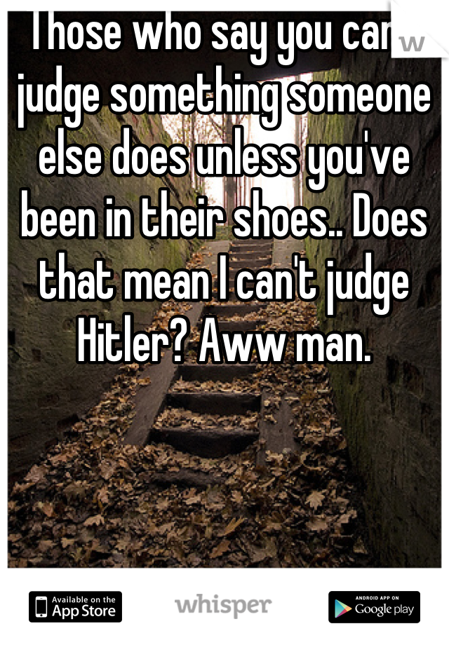 Those who say you can't judge something someone else does unless you've been in their shoes.. Does that mean I can't judge Hitler? Aww man.
