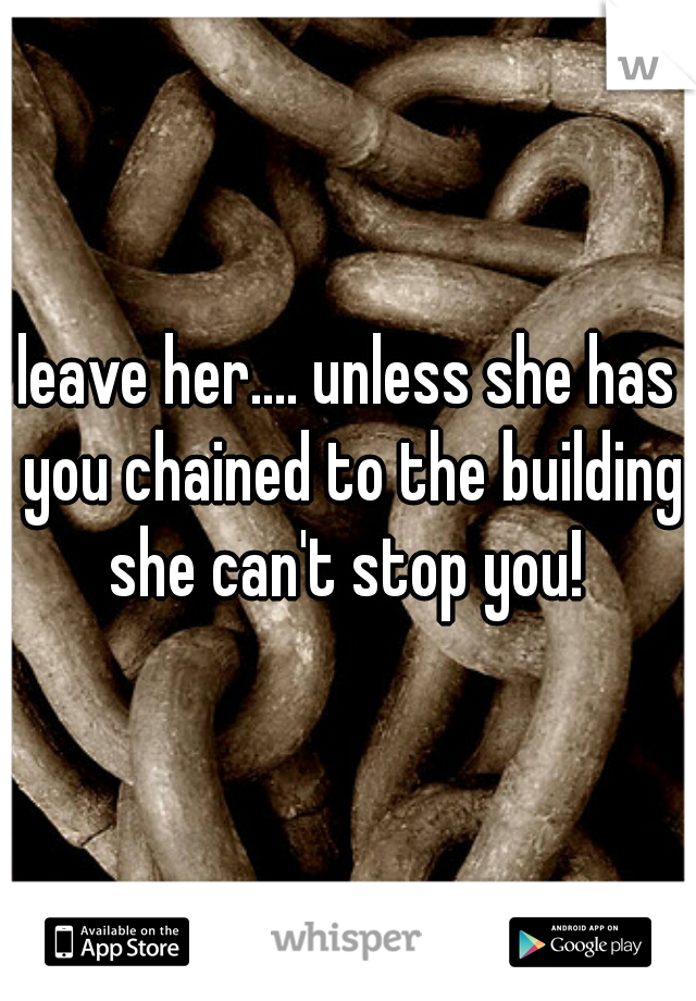 leave her.... unless she has you chained to the building she can't stop you! 