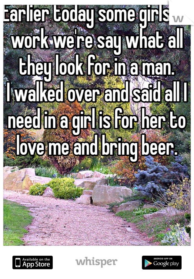 Earlier today some girls at work we're say what all they look for in a man.
I walked over and said all I need in a girl is for her to love me and bring beer.
