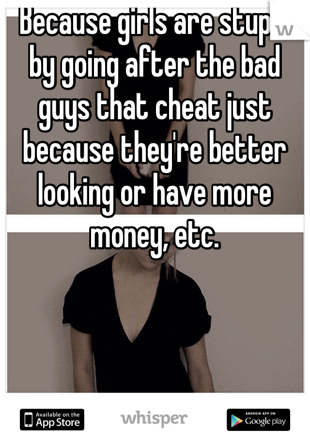 Because girls are stupid by going after the bad guys that cheat just because they're better looking or have more money, etc.