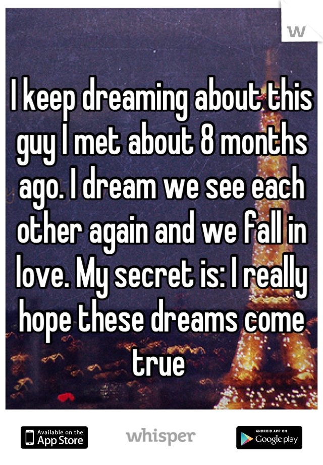 I keep dreaming about this guy I met about 8 months ago. I dream we see each other again and we fall in love. My secret is: I really hope these dreams come true 