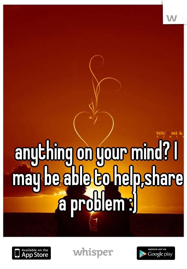 anything on your mind? I may be able to help,share a problem :)