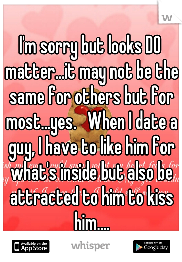 I'm sorry but looks DO matter...it may not be the same for others but for most...yes.   When I date a guy, I have to like him for what's inside but also be attracted to him to kiss him....