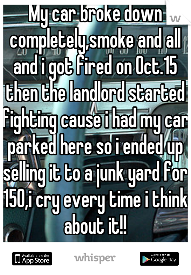 My car broke down completely,smoke and all and i got fired on Oct.15 then the landlord started fighting cause i had my car parked here so i ended up selling it to a junk yard for 150,i cry every time i think about it!!