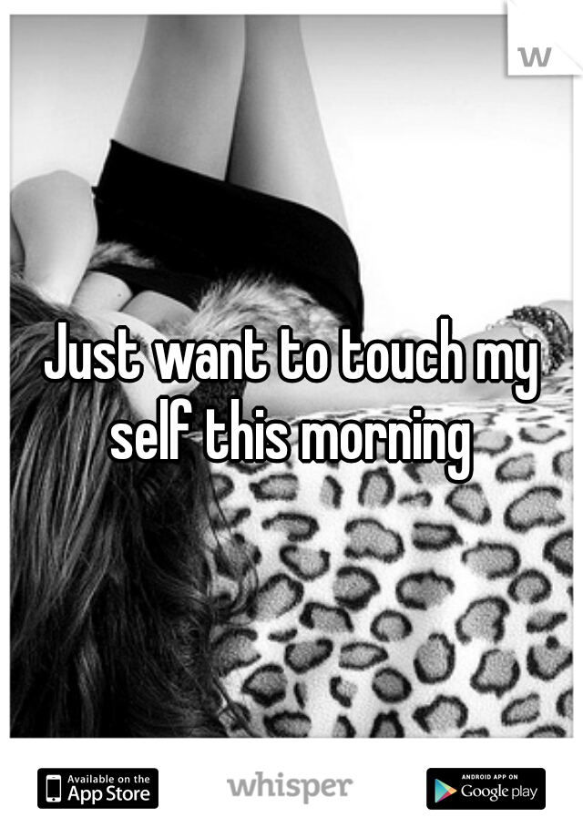Just want to touch my self this morning 