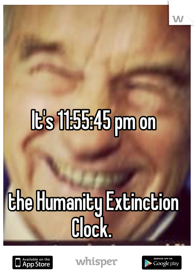 It's 11:55:45 pm on 


the Humanity Extinction Clock. 