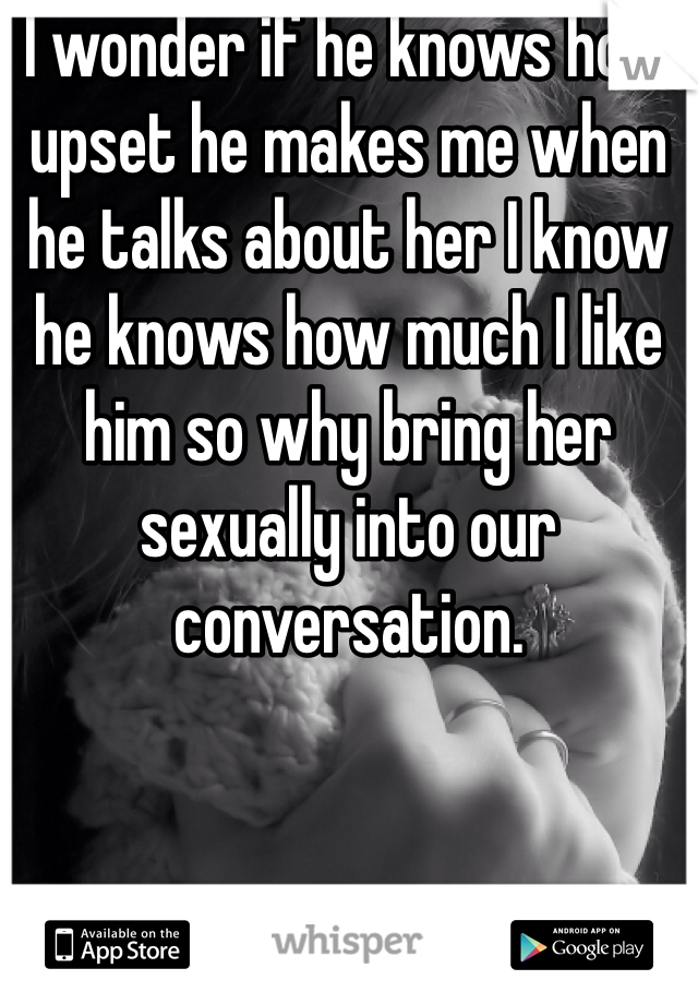 I wonder if he knows how upset he makes me when he talks about her I know he knows how much I like him so why bring her sexually into our conversation.