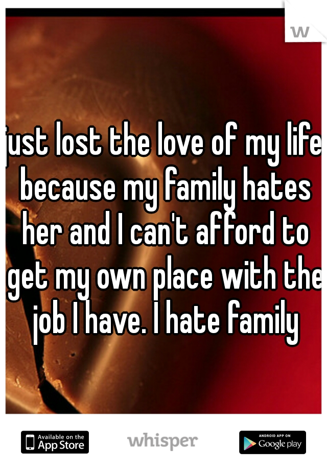just lost the love of my life because my family hates her and I can't afford to get my own place with the job I have. I hate family