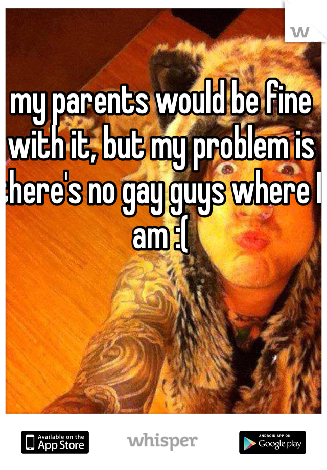 my parents would be fine with it, but my problem is there's no gay guys where I am :(