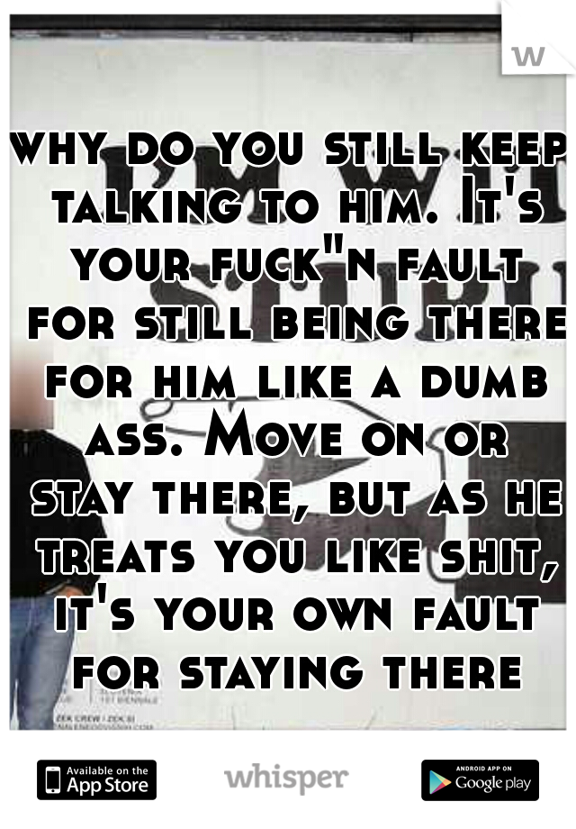 why do you still keep talking to him. It's your fuck"n fault for still being there for him like a dumb ass. Move on or stay there, but as he treats you like shit, it's your own fault for staying there