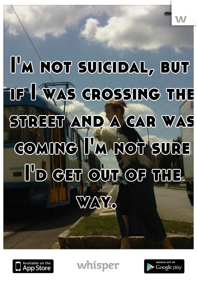 I'm not suicidal, but if I was crossing the street and a car was coming I'm not sure I'd get out of the way.  
