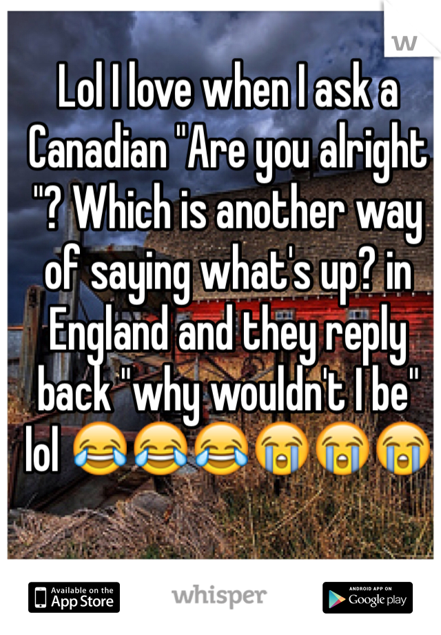 Lol I love when I ask a Canadian "Are you alright "? Which is another way  of saying what's up? in England and they reply back "why wouldn't I be"  lol 😂😂😂😭😭😭