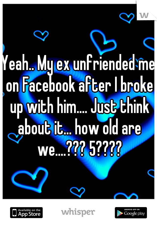 Yeah.. My ex unfriended me on Facebook after I broke up with him.... Just think about it... how old are we....??? 5????