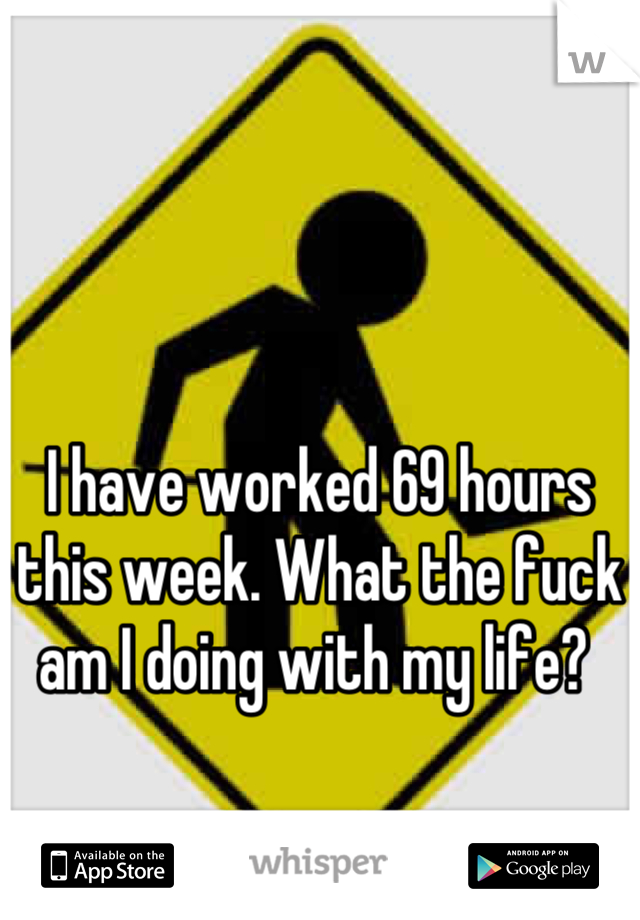 I have worked 69 hours this week. What the fuck am I doing with my life? 