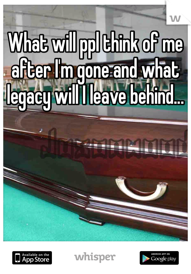 What will ppl think of me after I'm gone and what legacy will I leave behind...