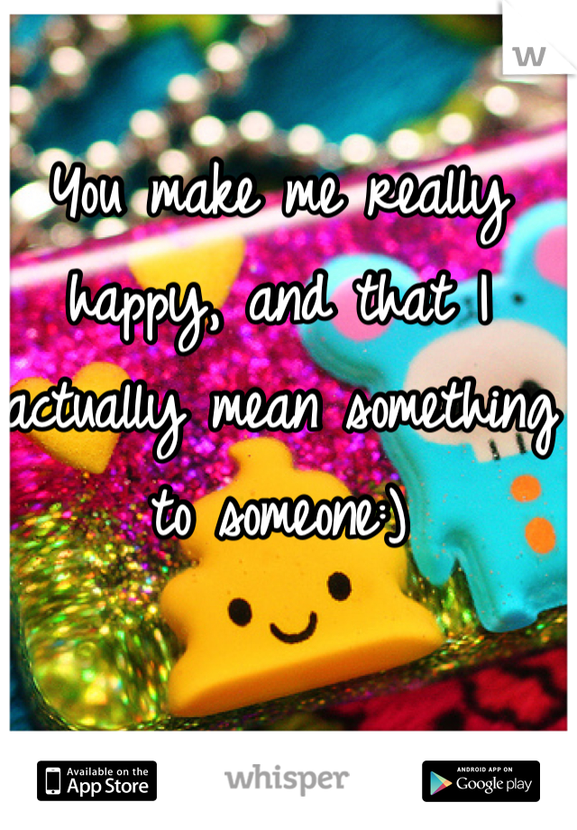You make me really happy, and that I actually mean something to someone:)