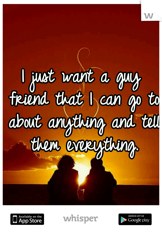 I just want a guy friend that I can go to about anything and tell them everything.